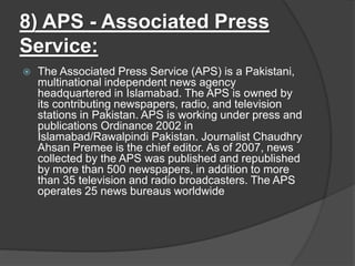 8) APS - Associated Press
Service:
 The Associated Press Service (APS) is a Pakistani,
multinational independent news agency
headquartered in Islamabad. The APS is owned by
its contributing newspapers, radio, and television
stations in Pakistan. APS is working under press and
publications Ordinance 2002 in
Islamabad/Rawalpindi Pakistan. Journalist Chaudhry
Ahsan Premee is the chief editor. As of 2007, news
collected by the APS was published and republished
by more than 500 newspapers, in addition to more
than 35 television and radio broadcasters. The APS
operates 25 news bureaus worldwide
 