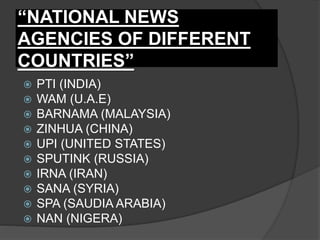 “NATIONAL NEWS
AGENCIES OF DIFFERENT
COUNTRIES”
 PTI (INDIA)
 WAM (U.A.E)
 BARNAMA (MALAYSIA)
 ZINHUA (CHINA)
 UPI (UNITED STATES)
 SPUTINK (RUSSIA)
 IRNA (IRAN)
 SANA (SYRIA)
 SPA (SAUDIA ARABIA)
 NAN (NIGERA)
 