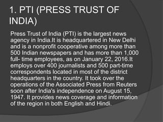 1. PTI (PRESS TRUST OF
INDIA)
Press Trust of India (PTI) is the largest news
agency in India.It is headquartered in New Delhi
and is a nonprofit cooperative among more than
500 Indian newspapers and has more than 1,000
full- time employees, as on January 22, 2016.It
employs over 400 journalists and 500 part-time
correspondents located in most of the district
headquarters in the country. It took over the
operations of the Associated Press from Reuters
soon after India's independence on August 15,
1947. It provides news coverage and information
of the region in both English and Hindi.
 