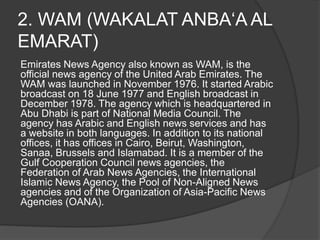 2. WAM (WAKALAT ANBA‘A AL
EMARAT)
Emirates News Agency also known as WAM, is the
official news agency of the United Arab Emirates. The
WAM was launched in November 1976. It started Arabic
broadcast on 18 June 1977 and English broadcast in
December 1978. The agency which is headquartered in
Abu Dhabi is part of National Media Council. The
agency has Arabic and English news services and has
a website in both languages. In addition to its national
offices, it has offices in Cairo, Beirut, Washington,
Sanaa, Brussels and Islamabad. It is a member of the
Gulf Cooperation Council news agencies, the
Federation of Arab News Agencies, the International
Islamic News Agency, the Pool of Non-Aligned News
agencies and of the Organization of Asia-Pacific News
Agencies (OANA).
 
