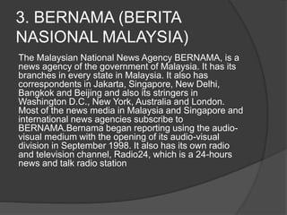 3. BERNAMA (BERITA
NASIONAL MALAYSIA)
The Malaysian National News Agency BERNAMA, is a
news agency of the government of Malaysia. It has its
branches in every state in Malaysia. It also has
correspondents in Jakarta, Singapore, New Delhi,
Bangkok and Beijing and also its stringers in
Washington D.C., New York, Australia and London.
Most of the news media in Malaysia and Singapore and
international news agencies subscribe to
BERNAMA.Bernama began reporting using the audio-
visual medium with the opening of its audio-visual
division in September 1998. It also has its own radio
and television channel, Radio24, which is a 24-hours
news and talk radio station
 