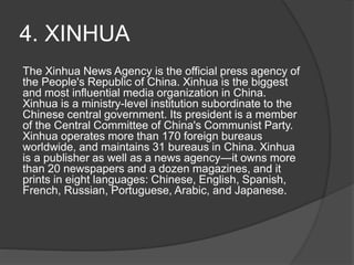 4. XINHUA
The Xinhua News Agency is the official press agency of
the People's Republic of China. Xinhua is the biggest
and most influential media organization in China.
Xinhua is a ministry-level institution subordinate to the
Chinese central government. Its president is a member
of the Central Committee of China's Communist Party.
Xinhua operates more than 170 foreign bureaus
worldwide, and maintains 31 bureaus in China. Xinhua
is a publisher as well as a news agency—it owns more
than 20 newspapers and a dozen magazines, and it
prints in eight languages: Chinese, English, Spanish,
French, Russian, Portuguese, Arabic, and Japanese.
 