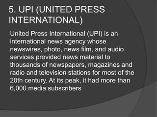 5. UPI (UNITED PRESS
INTERNATIONAL)
United Press International (UPI) is an
international news agency whose
newswires, photo, news film, and audio
services provided news material to
thousands of newspapers, magazines and
radio and television stations for most of the
20th century. At its peak, it had more than
6,000 media subscribers
 