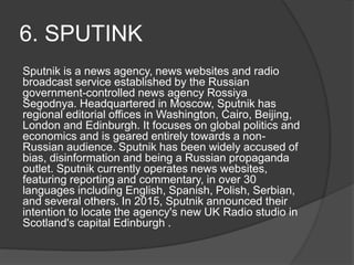 6. SPUTINK
Sputnik is a news agency, news websites and radio
broadcast service established by the Russian
government-controlled news agency Rossiya
Segodnya. Headquartered in Moscow, Sputnik has
regional editorial offices in Washington, Cairo, Beijing,
London and Edinburgh. It focuses on global politics and
economics and is geared entirely towards a non-
Russian audience. Sputnik has been widely accused of
bias, disinformation and being a Russian propaganda
outlet. Sputnik currently operates news websites,
featuring reporting and commentary, in over 30
languages including English, Spanish, Polish, Serbian,
and several others. In 2015, Sputnik announced their
intention to locate the agency's new UK Radio studio in
Scotland's capital Edinburgh .
 