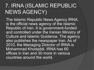 7. IRNA (ISLAMIC REPUBLIC
NEWS AGENCY)
The Islamic Republic News Agency IRNA,
is the official news agency of the Islamic
Republic of Iran. It is government-funded
and controlled under the Iranian Ministry of
Culture and Islamic Guidance. The agency
also publishes the newspaper Iran. As of
2010, the Managing Director of IRNA is
Mohammad Khodaddi. IRNA has 60
offices in Iran and 30 more in various
countries around the world.
 
