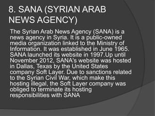 8. SANA (SYRIAN ARAB
NEWS AGENCY)
The Syrian Arab News Agency (SANA) is a
news agency in Syria. It is a public-owned
media organization linked to the Ministry of
Information. It was established in June 1965.
SANA launched its website in 1997.Up until
November 2012, SANA's website was hosted
in Dallas, Texas by the United States
company Soft Layer. Due to sanctions related
to the Syrian Civil War, which make this
hosting illegal, the Soft Layer company was
obliged to terminate its hosting
responsibilities with SANA
 