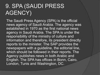 9. SPA (SAUDI PRESS
AGENCY)
The Saudi Press Agency (SPA) is the official
news agency of Saudi Arabia. The agency was
established in 1970 as the first national news
agency in Saudi Arabia. The SPA is under the
responsibility of the ministry of culture and
information and therefore, its president directly
reports to the minister. The SAP provides the
newspapers with a guideline, the editorial line,
which should be followed in their reports. The
Agency publishes news in both Arabic and
English. The SPA has offices in Bonn, Cairo,
London, Tunis and Washington, DC.
 