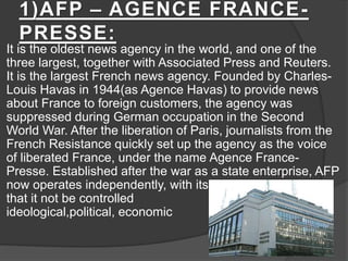 1)AFP – AGENCE FRANCE-
PRESSE:
It is the oldest news agency in the world, and one of the
three largest, together with Associated Press and Reuters.
It is the largest French news agency. Founded by Charles-
Louis Havas in 1944(as Agence Havas) to provide news
about France to foreign customers, the agency was
suppressed during German occupation in the Second
World War. After the liberation of Paris, journalists from the
French Resistance quickly set up the agency as the voice
of liberated France, under the name Agence France-
Presse. Established after the war as a state enterprise, AFP
now operates independently, with its statute demanding
that it not be controlled by any
ideological,political, economic group.
 
