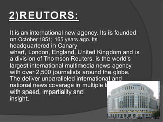 2)REUTORS:
It is an international new agency. Its is founded
on October 1851; 165 years ago. Its
headquartered in Canary
wharf, London, England, United Kingdom and is
a division of Thomson Reuters. is the world’s
largest international multimedia news agency
with over 2,500 journalists around the globe.
The deliver unparalleled international and
national news coverage in multiple languages
with speed, impartiality and
insight.
 