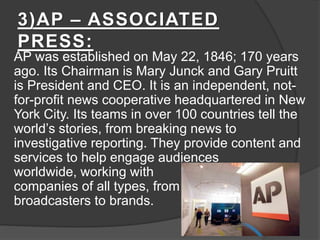 3)AP – ASSOCIATED
PRESS:
AP was established on May 22, 1846; 170 years
ago. Its Chairman is Mary Junck and Gary Pruitt
is President and CEO. It is an independent, not-
for-profit news cooperative headquartered in New
York City. Its teams in over 100 countries tell the
world’s stories, from breaking news to
investigative reporting. They provide content and
services to help engage audiences
worldwide, working with
companies of all types, from
broadcasters to brands.
 