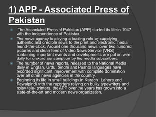 1) APP - Associated Press of
Pakistan
 The Associated Press of Pakistan (APP) started its life in 1947
with the independence of Pakistan.
 The news agency is playing a leading role by supplying
authentic and credible news to the print and electronic media
round-the-clock. Around one thousand news, over two hundred
pictures and clean feed of Video News Service (VNS)
containing important events and developments are put on wire
daily for onward consumption by the media subscribers.
 The number of news reports, released to the National Media
daily in English, Urdu, Sindhi and Pushto languages have
recorded significant improvement with complete domination
over all other news agencies in the country.
 Beginning its life in small buildings in Karachi, Lahore and
Rawalpindi with the reporters relying on bulky typewriters and
noisy tele- printers, the APP over the years has grown into a
state-of-the-art and modern news organization.
 
