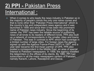 2) PPI - Pakistan Press
International :
 When it comes to who leads the news industry in Pakistan so in
the majority of people’s minds the only one name comes and
that is none other than “Pakistan Press International” which is
the country’s top and independent news agency and it was
launched in 1956 and since then it has been the prominent
name of Pakistan news industry. Since the beginning of its
career, the “PPI” has been the reliable source of publishing
news of all kinds to its readers of different kinds. PPA also built
up a network of correspondents in the smaller cities and towns
in Pakistan. This was in contrast to APP, which had coverage in
a limited number of large cities. For foreign news the agency
signed up with the Agence France-Press (AFP) in 1957, and a
year later became the first Asian partner of DPA. PPA also
posted a correspondent in the Middle East, an area of special
interest to Pakistani newspapers. In 1958, the agency installed
the teleprinters in the offices of its clients. By 1960, PPI had
subscribers in all the major newspapers centers of Pakistan,
namely Karachi, Lahore, Rawalpindi and Dacca.
 