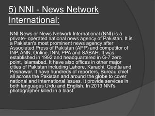 5) NNI - News Network
International:
NNI News or News Network International (NNI) is a
private- operated national news agency of Pakistan. It is
a Pakistan's most prominent news agency after
Associated Press of Pakistan (APP) and competitor of
INP, ANN, Online, INN, PPA and SABAH. It was
established in 1992 and headquartered in G-7 zero
point, Islamabad. It have also offices in other major
cities of Pakistan including Lahore, Karachi, Quetta and
Peshawar. It have hundreds of reporters, Bureau chief
all across the Pakistan and around the globe to cover
national and international issues. It provide services in
both languages Urdu and English. In 2013 NNI's
photographer killed in a blast.
 