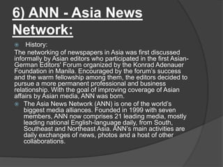 6) ANN - Asia News
Network:
 History:
The networking of newspapers in Asia was first discussed
informally by Asian editors who participated in the first Asian-
German Editors' Forum organized by the Konrad Adenauer
Foundation in Manila. Encouraged by the forum’s success
and the warm fellowship among them, the editors decided to
pursue a more permanent professional and business
relationship. With the goal of improving coverage of Asian
affairs by Asian media, ANN was born.
 The Asia News Network (ANN) is one of the world’s
biggest media alliances. Founded in 1999 with seven
members, ANN now comprises 21 leading media, mostly
leading national English-language daily, from South,
Southeast and Northeast Asia. ANN’s main activities are
daily exchanges of news, photos and a host of other
collaborations.
 