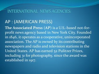 AP : (AMERICAN PRESS)
The Associated Press (AP) is a U.S.-based not-for-
profit news agency based in New York City. Founded
in 1846, it operates as a cooperative, unincorporated
association. The AP is owned by its contributing
newspapers and radio and television stations in the
United States. AP has earned 52 Pulitzer Prizes,
including 31 for photography, since the award was
established in 1917.
 