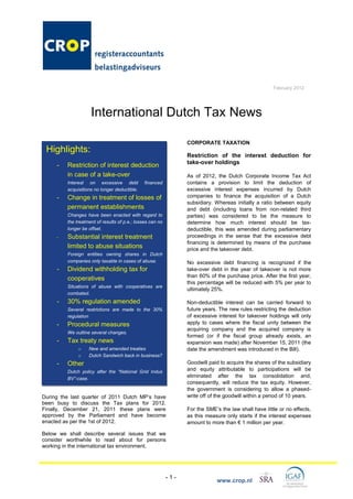 February 2012




                    International Dutch Tax News

                                                                 CORPORATE TAXATION
 Highlights:
                                                                 Restriction of the interest deduction for
                                                                 take-over holdings
     -   Restriction of interest deduction
         in case of a take-over                                  As of 2012, the Dutch Corporate Income Tax Act
         Interest on excessive debt            financed          contains a provision to limit the deduction of
         acquisitions no longer deductible.                      excessive interest expenses incurred by Dutch
     -   Change in treatment of losses of                        companies to finance the acquisition of a Dutch
                                                                 subsidiary. Whereas initially a ratio between equity
         permanent establishments                                and debt (including loans from non-related third
         Changes have been enacted with regard to                parties) was considered to be the measure to
         the treatment of results of p.e.; losses can no         determine how much interest should be tax-
         longer be offset.                                       deductible, this was amended during parliamentary
     -   Substantial interest treatment                          proceedings in the sense that the excessive debt
                                                                 financing is determined by means of the purchase
         limited to abuse situations                             price and the takeover debt.
         Foreign entities owning shares in Dutch
         companies only taxable in cases of abuse.               No excessive debt financing is recognized if the
     -   Dividend withholding tax for                            take-over debt in the year of takeover is not more
                                                                 than 60% of the purchase price. After the first year,
         cooperatives
                                                                 this percentage will be reduced with 5% per year to
         Situations of abuse with cooperatives are
                                                                 ultimately 25%.
         combated.
     -   30% regulation amended                                  Non-deductible interest can be carried forward to
         Several restrictions are made to the 30%                future years. The new rules restricting the deduction
         regulation                                              of excessive interest for takeover holdings will only
     -   Procedural measures                                     apply to cases where the fiscal unity between the
                                                                 acquiring company and the acquired company is
         We outline several changes.
                                                                 formed (or if the fiscal group already exists, an
     -   Tax treaty news                                         expansion was made) after November 15, 2011 (the
              o    New and amended treaties                      date the amendment was introduced in the Bill).
              o    Dutch Sandwich back in business?
     -   Other                                                   Goodwill paid to acquire the shares of the subsidiary
         Dutch policy after the “National Grid Indus             and equity attributable to participations will be
         BV”-case.
                                                                 eliminated after the tax consolidation and,
                                                                 consequently, will reduce the tax equity. However,
                                                                 the government is considering to allow a phased-
During the last quarter of 2011 Dutch MP‟s have                  write off of the goodwill within a period of 10 years.
been busy to discuss the Tax plans for 2012.
Finally, December 21, 2011 these plans were                      For the SME‟s the law shall have little or no effects,
approved by the Parliament and have become                       as this measure only starts if the interest expenses
enacted as per the 1st of 2012.                                  amount to more than € 1 million per year.

Below we shall describe several issues that we
consider worthwhile to read about for persons
working in the international tax environment.




                                                           -1-
                                                                              www.crop.nl
 