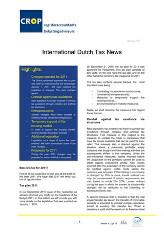 January 2011




                      International Dutch Tax News

                                                                On December 21, 2010, the tax plan for 2011 was
 Highlights:                                                    approved by Parliament. This tax plan consists of
                                                                two parts: on the one hand the tax plan and on the
      -    Changes enacted for 2011                             other hand the remaining tax measures for 2011.
           The Dutch parliament approved the tax plan
                                                                The tax plan contains several themes, the       most
           and other tax measures that are enacted per
                                                                important ones being:
           January 1, 2011. We have outlined the
           headlines of changes. The main changes
                                                                    -    Combating tax avoidance via structures;
           regard:
                                                                    -    (Innovative) entrepreneurship;
      -    Combat against tax avoidance                             -    Measures to temporarily support the
           New legislation has been enacted to combat                    housing market;
           tax avoidance through complex and artificial             -    Environmental and mobility measures.
           tax structures.
      -    Entrepeneurship                                      Below we shall describe the measures that regard
                                                                these themes.
           Several changes have been enacted to
           enhance the tax climate for entrepeneurs.
                                                                Combat against            tax    avoidance          via
      -    Temporary support of the                             structures
           housing market
           In order to support the housing market,              New legislation has entered into force to combat tax
           several changes have been enacted.                   avoidance through complex and artificial tax
                                                                structures. First measure in this respect is the
      -    Additional legislation                               measure to combat the trade in companies that
           Legislation on a range of topics has been            have tax losses available that can be used for loss-
           enacted. We have summarized some of the              relief. This measure also is directed against the
           main changes.                                        situation where a previously profitable empty
      -    Prospects for 2011                                   company was bought and loss-making activities are
           During the year 2011 changes may be                  subsequently shifted to that company. Under the
           proposed to reform the Dutch tax system.             anti-avoidance measures, losses incurred before
                                                                the acquisition of the company cannot be used to
                                                                credit against subsequent profits. Also, losses
                                                                incurred after the acquisition of the company cannot
Best wishes for 2011!                                           be credited against profits made before the
                                                                company was acquired. If the holding in a company
First of all we would like to wish you all the best for
                                                                is changed by 30% or more, losses realized can
the year 2011. We hope that 2011 will bring you
lots of opportunities.                                          only be compensated if certain requirements are
                                                                met, based on article 20a CITA. Losses realized
Tax plan 2011                                                   during the year in which the interest is substantially
                                                                changed will be attributed to the preceding or
In our September 2010 issue of this newsletter we               subsequent book year.
already informed you briefly on the headlines of the
Budget 2011. In this edition we will provide you with           A second measure that is enacted is that the real
more details on the legislation that was enacted per            estate transfer tax law on the transfer of immovable
January 1, 2011.                                                property is amended to combat complex structures
                                                                aimed at avoiding this transfer tax. When a
                                                                company is sold and the assets on its balance sheet




                                                          -1-
                                                                             www.crop.nl
 