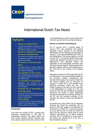 May 2011




                    International Dutch Tax News

                                                               in the Netherlands as well as several plans that
 Highlights:                                                   the Dutch government is currently developing.

     -   Decree on dividend WHT                                Decree on dividend withholding tax
         A decree was published that deals with the
         allocation of shares to a PE. We have
                                                               On 27 January 2011 a Decree dated 15
         summarized the main conditions.
                                                               January 2011 was published. This Decree
                                                               describes various aspects of the Dividend
     -   Decree on attribution of profits to                   Withholding Tax Act regarding the allocation of
         permanent establishments                              shares to a                              PE in
         Also a decree was published with respect to           the Netherlands. The Decree applies as of 28
         the attribution of profits to a PE. The main          January 2011. The Decree clarifies the criteria
         aspects are described.                                used for the allocation of shares to a PE in the
     -   Document on Dutch tax treaty                          Netherlands. This allocation affects the
                                                               application of the participation exemption and
         policy                                                the group taxation regime. Starting point of the
         The under-minister of Finance published a             Decree is whether shares can be allocated to a
         document on the Dutch tax treaty policy. We           PE. We refer to the outlines of the Decree
         have outlined the headlines.                          below.
     -   Tax regulation for the Country
         Since the Netherlands Antilles dissolved, a           Allocation of shares to a PE means that the PE
         tax regulation needed to be drafted for the           is authorized to carry out all activities related to
         thr        -                                          the purchase, holding, management and
                                                               transfer of the shares of a company. Therefore,
     -   Tax regulation for the Kingdom
                                                               the Decree clarifies that an attribution of
         Regulations were published for the
                                                               shares to a Dutch PE is only possible if the
         application of the tax regulation for Curaçao
                                                               following cumulative criteria are met. The
         and St. Maarten.
                                                               foreign company must carry out their activities
     -   Proposed bill on deductibility of                     in the Netherlands by means of a PE, the
         exchange losses                                       activities of the PE are undertaken by qualified
         The Dutch Council of Ministers agreed that a
                                                               personnel and finally a direct relationship
         Bill shall be proposed on currency exchange
                                                               should exist between the business activities of
         results on participations.
                                                               the PE and the business activities of the
                                                               company the shares of which are allocated to
     -   Fiscal agenda                                         the PE.
         The under-minister of Finance published the
         outlines of the desired policies on a.o. CIT.         An advance tax ruling (ATR) may be obtained.
         We have outlined the main aspects.                    However the Dutch tax authorities will not
                                                               issue an ATR with respect to the allocation of
Introduction                                                   the shares to a Dutch PE in case the structure
                                                               is set up with the aim to erode the Dutch tax
In the first four months of 2011, several quite                basis and the structure merely aims to avoid
interesting developments in the field of                       dividend withholding tax on Dutch retained
international taxation took place. Below we                    earnings. This is considered to be the case if
shall briefly describe several Decrees that                    the shares are transferred to a PE from a
have become public during this period of time                  Dutch-resident company.



                                                         -1-
                                                                           www.crop.nl
 