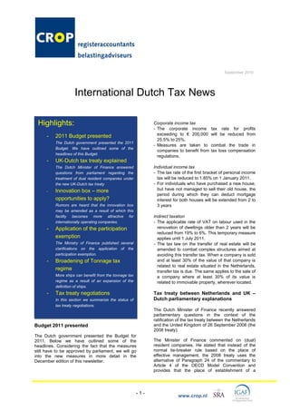 September 2010




                    International Dutch Tax News

 Highlights:                                                  Corporate income tax
                                                              - The corporate income        tax rate for profits
      -   2011 Budget presented                                 exceeding to € 200,000      will be reduced from
                                                                25.5% to 25%.
          The Dutch government presented the 2011
                                                              - Measures are taken to       combat the trade in
          Budget. We have outlined some of the
                                                                companies to benefit from   tax loss compensation
          headlines of this Budget.
                                                                regulations.
      -   UK-Dutch tax treaty explained
          The Dutch Minister of Finance answered              Individual income tax
          questions from parliament regarding the             - The tax rate of the first bracket of personal income
          treatment of dual resident companies under            tax will be reduced to 1.85% on 1 January 2011.
          the new UK-Dutch tax treaty                         - For individuals who have purchased a new house,
      -   Innovation box – more                                 but have not managed to sell their old house, the
                                                                period during which they can deduct mortgage
          opportunities to apply?                               interest for both houses will be extended from 2 to
          Rumors are heard that the innovation box              3 years
          may be amended as a result of which this
          facility becomes more attractive for                Indirect taxation
          internationally operating companies.                - The applicable rate of VAT on labour used in the
      -   Application of the participation                      renovation of dwellings older than 2 years will be
                                                                reduced from 19% to 6%. This temporary measure
          exemption                                             applies until 1 July 2011.
          The Ministry of Finance published several           - The tax law on the transfer of real estate will be
          clarifications on the application of the              amended to combat complex structures aimed at
          participation exemption.                              avoiding this transfer tax. When a company is sold
      -   Broadening of Tonnage tax                             and at least 30% of the value of that company is
                                                                related to real estate situated in the Netherlands,
          regime                                                transfer tax is due. The same applies to the sale of
          More ships can benefit from the tonnage tax           a company where at least 30% of its value is
          regime as a result of an expansion of the             related to immovable property, wherever located.
          definition of ships.
      -   Tax treaty negotiations                             Tax treaty between Netherlands and UK –
          In this section we summarize the status of          Dutch parliamentary explanations
          tax treaty negotiations.
                                                              The Dutch Minister of Finance recently answered
                                                              parliamentary questions in the context of the
                                                              ratification of the tax treaty between the Netherlands
Budget 2011 presented                                         and the United Kingdom of 26 September 2008 (the
                                                              2008 treaty).
The Dutch government presented the Budget for
2011. Below we have outlined some of the                      The Minister of Finance commented on (dual)
headlines. Considering the fact that the measures             resident companies. He stated that instead of the
still have to be approved by parliament, we will go           normal tie-breaker rule based on the place of
into the new measures in more detail in the                   effective management, the 2008 treaty uses the
December edition of this newsletter.                          alternative of Paragraph 24 of the commentary to
                                                              Article 4 of the OECD Model Convention and
                                                              provides that the place of establishment of a




                                                        -1-
                                                                           www.crop.nl
 