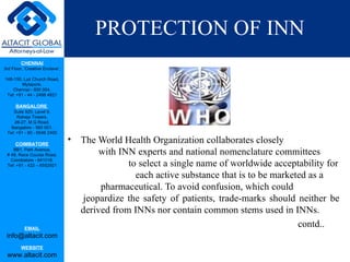 PROTECTION OF INN
         CHENNAI
3rd Floor, ‘Creative Enclave’,

148-150, Luz Church Road,
         Mylapore,
    Chennai - 600 004.
 Tel: +91 - 44 - 2498 4821

      BANGALORE
    Suite 920, Level 9,
      Raheja Towers,
     26-27, M G Road,
   Bangalore - 560 001.
 Tel: +91 - 80 - 6546 2400

      COIMBATORE
                                 •   The World Health Organization collaborates closely
    BB1, Park Avenue,
 # 48, Race Course Road,                  with INN experts and national nomenclature committees
   Coimbatore - 641018.
 Tel: +91 - 422 – 6552921                        to select a single name of worldwide acceptability for
                                                   each active substance that is to be marketed as a
                                          pharmaceutical. To avoid confusion, which could
                                     jeopardize the safety of patients, trade-marks should neither be
                                     derived from INNs nor contain common stems used in INNs.
           EMAIL
                                                                                             contd..
 info@altacit.com
         WEBSITE
 www.altacit.com
 