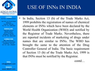 USE OF INNs IN INDIA
                                 • In India, Section 13 (b) of the Trade Marks Act,
         CHENNAI
3rd Floor, ‘Creative Enclave’,

148-150, Luz Church Road,
         Mylapore,
    Chennai - 600 004.
                                   1999 prohibits the registration of names of chemical
 Tel: +91 - 44 - 2498 4821
                                   elements or INNs which have been declared by the
      BANGALORE
    Suite 920, Level 9,
      Raheja Towers,
                                   World Health Organization (WHO) and notified by
     26-27, M G Road,
   Bangalore - 560 001.            the Registrar of Trade Marks. Nevertheless, there
 Tel: +91 - 80 - 6546 2400

      COIMBATORE
                                   are reported incidents of marketing of drugs under
    BB1, Park Avenue,
 # 48, Race Course Road,           names that are similar to INNs. The WHO has
   Coimbatore - 641018.
 Tel: +91 - 422 – 6552921
                                   brought the same to the attention of the Drug
                                   Controller General of India. The basic requirement
                                   of Section 13 (b) of the Trade Marks Act, 1999 is
                                   that INNs must be notified by the Registrar.
           EMAIL                                                            contd…
 info@altacit.com
         WEBSITE
 www.altacit.com
 