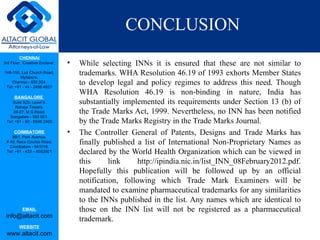 CONCLUSION
         CHENNAI
3rd Floor, ‘Creative Enclave’,   •   While selecting INNs it is ensured that these are not similar to
148-150, Luz Church Road,
         Mylapore,
                                     trademarks. WHA Resolution 46.19 of 1993 exhorts Member States
    Chennai - 600 004.
 Tel: +91 - 44 - 2498 4821
                                     to develop legal and policy regimes to address this need. Though
                                     WHA Resolution 46.19 is non-binding in nature, India has
      BANGALORE
    Suite 920, Level 9,              substantially implemented its requirements under Section 13 (b) of
      Raheja Towers,
     26-27, M G Road,                the Trade Marks Act, 1999. Nevertheless, no INN has been notified
   Bangalore - 560 001.
 Tel: +91 - 80 - 6546 2400           by the Trade Marks Registry in the Trade Marks Journal.
      COIMBATORE
    BB1, Park Avenue,
                                 •   The Controller General of Patents, Designs and Trade Marks has
 # 48, Race Course Road,
   Coimbatore - 641018.
                                     finally published a list of International Non-Proprietary Names as
 Tel: +91 - 422 – 6552921            declared by the World Health Organization which can be viewed in
                                     this      link     http://ipindia.nic.in/list_INN_08February2012.pdf.
                                     Hopefully this publication will be followed up by an official
                                     notification, following which Trade Mark Examiners will be
                                     mandated to examine pharmaceutical trademarks for any similarities
                                     to the INNs published in the list. Any names which are identical to
           EMAIL                     those on the INN list will not be registered as a pharmaceutical
 info@altacit.com
                                     trademark.
         WEBSITE
 www.altacit.com
 