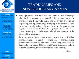 TRADE NAMES AND
                                         NONPROPRIETARY NAMES
         CHENNAI
3rd Floor, ‘Creative Enclave’,   •   Most products available on the market are nowadays
148-150, Luz Church Road,
         Mylapore,                   advertised, promoted, and identified by a trade name. In
    Chennai - 600 004.
 Tel: +91 - 44 - 2498 4821           pharmaceutical field, trade names are used when prescribing,
      BANGALORE                      dispensing, selling, promoting, or buying a medicament. Trade
    Suite 920, Level 9,
      Raheja Towers,
     26-27, M G Road,
                                     names are usually selected by the owner of the product and
   Bangalore - 560 001.
 Tel: +91 - 80 - 6546 2400
                                     registered in national trademark or patent offices. They are
      COIMBATORE
                                     private property and can be used only with the consent of the
    BB1, Park Avenue,
 # 48, Race Course Road,             owner of the trademark.
   Coimbatore - 641018.
 Tel: +91 - 422 – 6552921        •   In most cases brand names are chosen for a finished
                                     pharmaceutical       product.    Therefore,     pharmaceutical
                                     preparations containing the same active drug substance are
                                     frequently sold under different brand/trade names, not only in
                                     different countries, but even within the same country.
           EMAIL                                                                         contd..
 info@altacit.com
         WEBSITE
 www.altacit.com
 