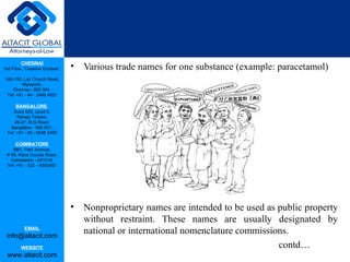 CHENNAI
3rd Floor, ‘Creative Enclave’,   •   Various trade names for one substance (example: paracetamol)
148-150, Luz Church Road,
         Mylapore,
    Chennai - 600 004.
 Tel: +91 - 44 - 2498 4821

      BANGALORE
    Suite 920, Level 9,
      Raheja Towers,
     26-27, M G Road,
   Bangalore - 560 001.
 Tel: +91 - 80 - 6546 2400

      COIMBATORE
    BB1, Park Avenue,
 # 48, Race Course Road,
   Coimbatore - 641018.
 Tel: +91 - 422 – 6552921




                                 •   Nonproprietary names are intended to be used as public property
                                     without restraint. These names are usually designated by
           EMAIL
 info@altacit.com
                                     national or international nomenclature commissions.
         WEBSITE                                                                     contd…
 www.altacit.com
 
