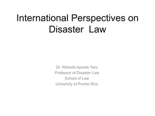 International Perspectives on
Disaster Law
Dr. Roberto Aponte Toro
Professor of Disaster Law
School of Law
University of Puerto Rico
 
