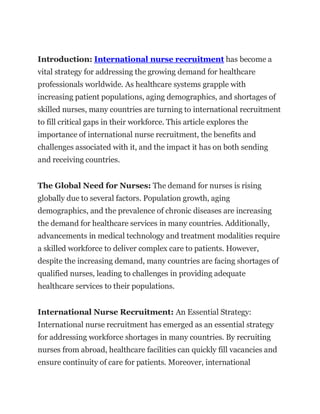 Introduction: International nurse recruitment has become a
vital strategy for addressing the growing demand for healthcare
professionals worldwide. As healthcare systems grapple with
increasing patient populations, aging demographics, and shortages of
skilled nurses, many countries are turning to international recruitment
to fill critical gaps in their workforce. This article explores the
importance of international nurse recruitment, the benefits and
challenges associated with it, and the impact it has on both sending
and receiving countries.
The Global Need for Nurses: The demand for nurses is rising
globally due to several factors. Population growth, aging
demographics, and the prevalence of chronic diseases are increasing
the demand for healthcare services in many countries. Additionally,
advancements in medical technology and treatment modalities require
a skilled workforce to deliver complex care to patients. However,
despite the increasing demand, many countries are facing shortages of
qualified nurses, leading to challenges in providing adequate
healthcare services to their populations.
International Nurse Recruitment: An Essential Strategy:
International nurse recruitment has emerged as an essential strategy
for addressing workforce shortages in many countries. By recruiting
nurses from abroad, healthcare facilities can quickly fill vacancies and
ensure continuity of care for patients. Moreover, international
 