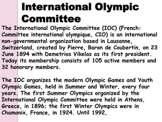 International Olympic
       Committee
The International Olympic Committee (IOC) (French:
Committee international olympique, CIO) is an international
non-governmental organization based in Lausanne,
Switzerland, created by Pierre, Baron de Coubertin, on 23
June 1894 with Demetrios Vikelas as its first president.
Today its membership consists of 105 active members and
32 honorary members.

The IOC organizes the modern Olympic Games and Youth
Olympic Games, held in Summer and Winter, every four
years. The first Summer Olympics organized by the
International Olympic Committee were held in Athens,
Greece, in 1896; the first Winter Olympics were in
Chamonix, France, in 1924. Until 1992,
 