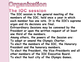 The IOC session is the general meeting of the
members of the IOC, held once a year in which
each member has one vote. It is the IOC’s supreme
organ and its decisions are final.
Extraordinary Sessions may be convened by the
President or upon the written request of at least
one third of the members.
Among others, the powers of the Session are:
To adopt or amend the Olympic Charter.
To elect the members of the IOC, the Honorary
President and the honorary members.
To elect the President, the Vice-Presidents and all
other members of the IOC Executive Board.
To elect the host city of the Olympic Games.
 