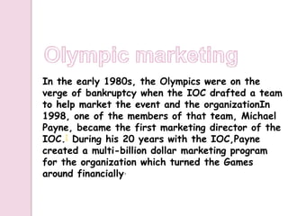In the early 1980s, the Olympics were on the
verge of bankruptcy when the IOC drafted a team
to help market the event and the organizationIn
1998, one of the members of that team, Michael
Payne, became the first marketing director of the
IOC.[ During his 20 years with the IOC,Payne
created a multi-billion dollar marketing program
for the organization which turned the Games
around financially.
 