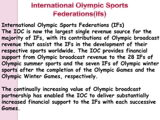 International Olympic Sports Federations (IFs)
The IOC is now the largest single revenue source for the
majority of IFs, with its contributions of Olympic broadcast
revenue that assist the IFs in the development of their
respective sports worldwide. The IOC provides financial
support from Olympic broadcast revenue to the 28 IFs of
Olympic summer sports and the seven IFs of Olympic winter
sports after the completion of the Olympic Games and the
Olympic Winter Games, respectively.

The continually increasing value of Olympic broadcast
partnership has enabled the IOC to deliver substantially
increased financial support to the IFs with each successive
Games.
 