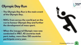 • The Olympic Day Run is the main event
of the Olympic Day.
• NOCs from across the world put on the
run to honour Olympic Day and further
the development of mass sport.
• When the inaugural Olympic race was
conducted in 1987, 45 countries took
part; today, more than 150 countries
participate every year.
5
Olympic Day Run
 