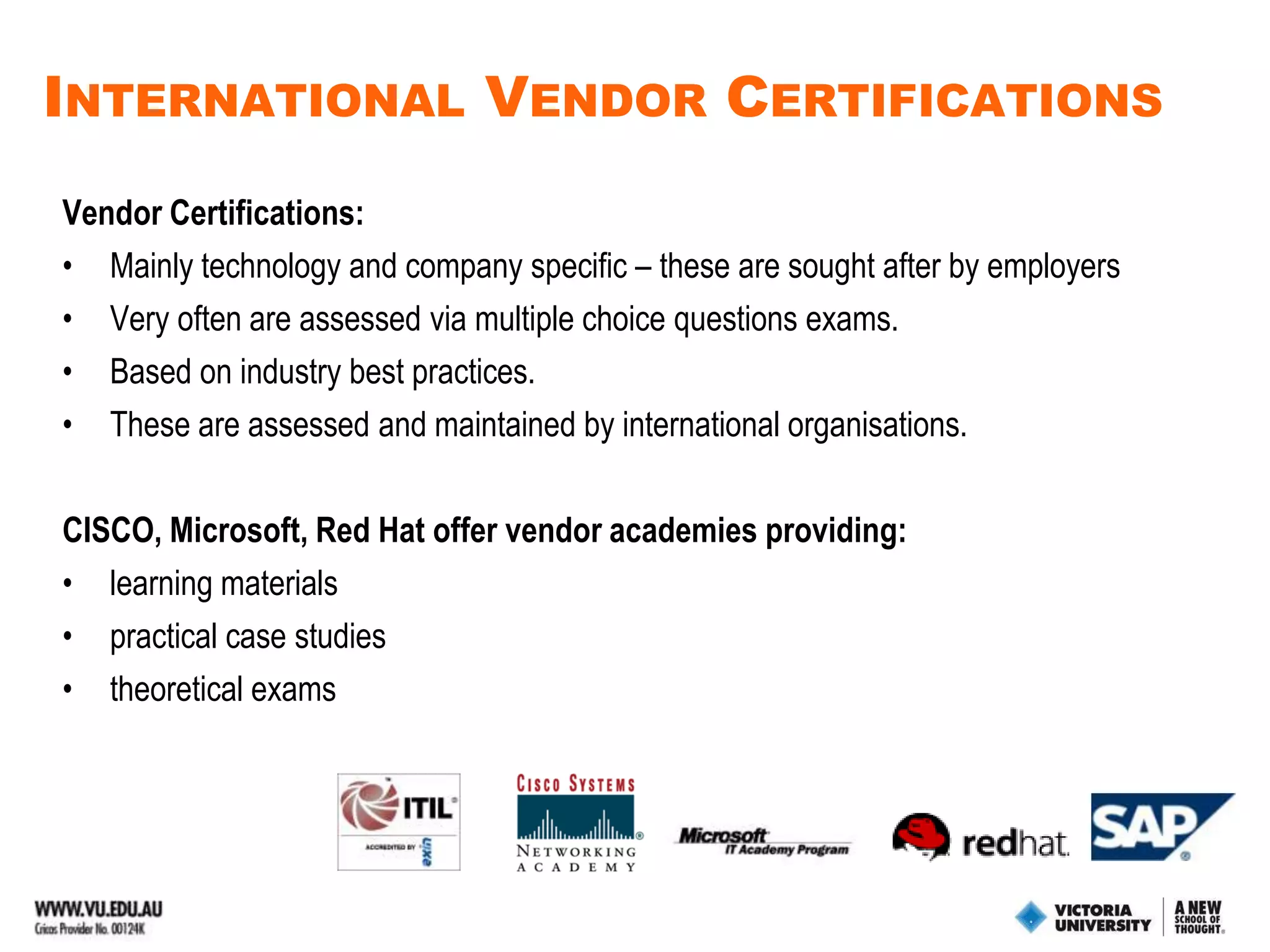 Mapping Vendor Certifications (continued)Certificate III (Support)A+ - vendor independent hardware certification integrated via Cisco Academy program IT Essentials.MCTS – Microsoft Computer Technician certification for Vista, partially usedDiploma in IT  (General)ITIL Foundation V3Cisco CCENT – integrated via CISCO Academy program Discovery 1, 2 Microsoft Sharepoint – to be introduced in 2010