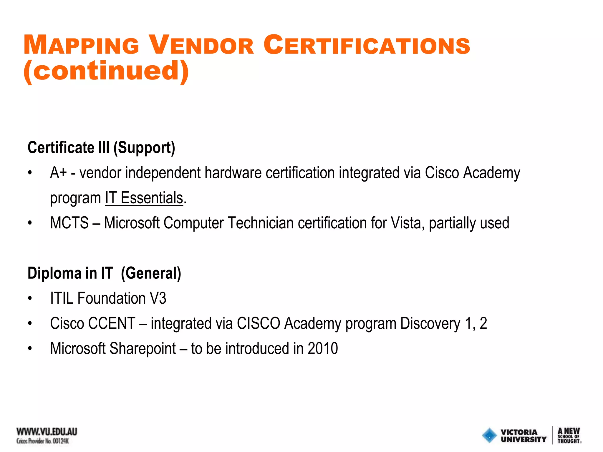 Mapping Vendor Certifications (continued)Advanced Diploma in IT (Network Security)Fully IntegratedCCNA – using CISCO Academy Exploration pathMCITP Server Administrator– using Microsoft Academy RHCE Red Hat Certified Engineer - using Red Hat Academy.Used partiallyCCNA SecuritySecurity+