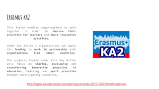 Erasmus ka2
This Action enables organisations to work
together in order to improve their
provision for learners and share innovative
practices.
Under Key Action 2 organisations can apply
for funding to work in partnership with
organisations from other countries.
The projects funded under this Key Action
will focus on sharing, developing and
transferring innovative practices in
education, training and youth provision
between participating countries.
http://sepie.es/educacion-escolar/seguimiento-2017-KA2.html#contenido
 