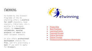 eTwinning
Co-funded by the Erasmus+
Programme of the EU
eTwinning offers a platform
for staff (teachers, head
teachers, librarians, etc.),
working in a European
school, to communicate,
collaborate, develop
projects and share with
other European schools.
It also offers professional
development chances for
free, and it’s practically a
must if you want to apply
for Erasmus+.
● Project Kits
● Best Practices
● Learning Events
● Featured Groups
● Online Seminars
● Online Courses
● Professional Development Workshops
 