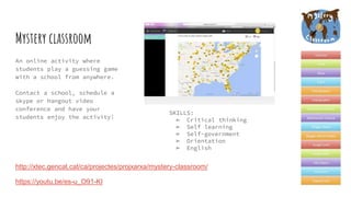 Mystery classroom
An online activity where
students play a guessing game
with a school from anywhere.
Contact a school, schedule a
skype or hangout video
conference and have your
students enjoy the activity!
http://xtec.gencat.cat/ca/projectes/projxarxa/mystery-classroom/
https://youtu.be/es-u_O91-KI
SKILLS:
➢ Critical thinking
➢ Self learning
➢ Self-government
➢ Orientation
➢ English
 