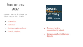 School education
gateway
Europe's online platform for
school education. Offers:
● viewpoints
● resources
● Erasmus+ opportunities
● Teacher Academy
● Erasmus+ funding
opportunities for schools
● Competences for 21st Century
Schools
 