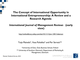 The Concept of International Opportunity in
              International Entrepreneurship: A Review and a
                             Research Agenda 

           International Journal of Management Reviews  (early
                                    view)

                            http://onlinelibrary.wiley.com/doi/10.1111/ijmr.12011/abstract



                           Tuija Mainela^, Vesa Puhakka^ and Per Servais^^

                               ^University of Oulu, Oulu Business School, Finland
                        ^^ University of Southern Denmark, Department of Marketing &
                                             Management, Denmark
Tuija Mainela and & Servais, 201320.11.2011
Mainela, Puhakka Vesa Puhakka,
 