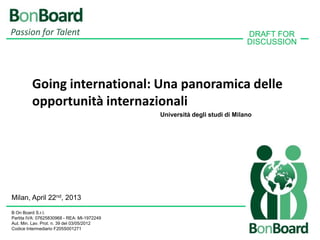 Passion for Talent                                                         DRAFT FOR
                                                                           DISCUSSION




         Going international: Una panoramica delle
         opportunità internazionali
                                             Università degli studi di Milano




Milan, April 22nd, 2013

B On Board S.r.l.
Partita IVA: 07625830968 - REA: MI-1972249
Aut. Min. Lav. Prot. n. 39 del 03/05/2012
Codice Intermediario F205S001271
 