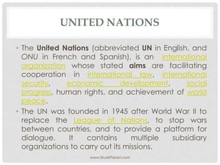 UNITED NATIONS
• The United Nations (abbreviated UN in English, and
ONU in French and Spanish), is an international
organization whose stated aims are facilitating
cooperation in international law, international
security, economic development, social
progress, human rights, and achievement of world
peace.
• The UN was founded in 1945 after World War II to
replace the League of Nations, to stop wars
between countries, and to provide a platform for
dialogue. It contains multiple subsidiary
organizations to carry out its missions.
www.StudsPlanet.com
 
