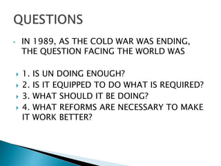 • IN 1989, AS THE COLD WAR WAS ENDING,
THE QUESTION FACING THE WORLD WAS
 1. IS UN DOING ENOUGH?
 2. IS IT EQUIPPED TO DO WHAT IS REQUIRED?
 3. WHAT SHOULD IT BE DOING?
 4. WHAT REFORMS ARE NECESSARY TO MAKE
IT WORK BETTER?
 