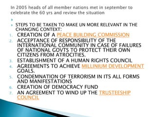 
 STEPS TO BE TAKEN TO MAKE UN MORE RELEVANT IN THE
CHANGING CONTEXT:
1. CREATION OF A PEACE BUILDING COMMISSION
2. ACCEPTANCE OF RESPONSIBILITY OF THE
INTERNATIONAL COMMUNITY IN CASE OF FAILURES
OF NATIONAL GOVTS TO PROTECT THEIR OWN
CITIZENS FROM ATROCITIES.
3. ESTABLISHMENT OF A HUMAN RIGHTS COUNCIL
4. AGREEMENTS TO ACHIEVE MILLINIUM DEVELOPMENT
GOALS.
5. CONDEMNATION OF TERRORISM IN ITS ALL FORMS
AND MANIFESTATIONS
6. CREATION OF DEMOCRACY FUND
7. AN AGREEMENT TO WIND UP THE TRUSTEESHIP
COUNCIL
 