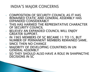 • COMPOSITION OF SECURITY COUNCIL AS IT HAS
REMAINED STATIC AND GENERAL ASSEMBLY HAS
EXPANDED CONSIDERABLY
• THIS HAS HARMED THE REPRESNTATIVE CHARACTER
OF SECURITY COUNCIL
• BELIEVEV AN EXPANDED COUNCIL WILL ENJOY
GREATER SUPPORT.
• IN 1965 MEMBERS OF SC BECAME 11 TO 15, BUT
NUMBER OF PERMANENT MEMBERS REMAINED SAME.
• SINCE THEN NO CHANGE
• MAJORITY OF DEVELOPING COUNTRIES IN UN
GENERAL ASSEMBLY
• SO THEY SHOULD ALSO HAVE A ROLE IN SHAPINGTHE
DECISIONS IN SC
 