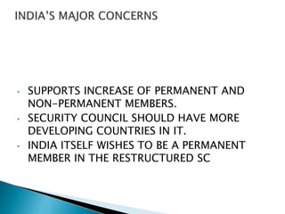 • SUPPORTS INCREASE OF PERMANENT AND
NON-PERMANENT MEMBERS.
• SECURITY COUNCIL SHOULD HAVE MORE
DEVELOPING COUNTRIES IN IT.
• INDIA ITSELF WISHES TO BE A PERMANENT
MEMBER IN THE RESTRUCTURED SC
 