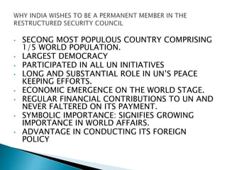 • SECONG MOST POPULOUS COUNTRY COMPRISING
1/5 WORLD POPULATION.
• LARGEST DEMOCRACY
• PARTICIPATED IN ALL UN INITIATIVES
• LONG AND SUBSTANTIAL ROLE IN UN’S PEACE
KEEPING EFFORTS.
• ECONOMIC EMERGENCE ON THE WORLD STAGE.
• REGULAR FINANCIAL CONTRIBUTIONS TO UN AND
NEVER FALTERED ON ITS PAYMENT.
• SYMBOLIC IMPORTANCE: SIGNIFIES GROWING
IMPORTANCE IN WORLD AFFAIRS.
• ADVANTAGE IN CONDUCTING ITS FOREIGN
POLICY
 