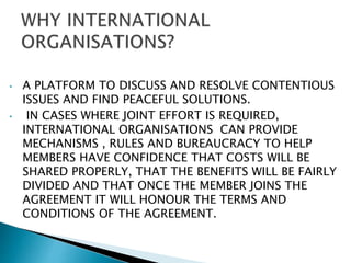 • A PLATFORM TO DISCUSS AND RESOLVE CONTENTIOUS
ISSUES AND FIND PEACEFUL SOLUTIONS.
• IN CASES WHERE JOINT EFFORT IS REQUIRED,
INTERNATIONAL ORGANISATIONS CAN PROVIDE
MECHANISMS , RULES AND BUREAUCRACY TO HELP
MEMBERS HAVE CONFIDENCE THAT COSTS WILL BE
SHARED PROPERLY, THAT THE BENEFITS WILL BE FAIRLY
DIVIDED AND THAT ONCE THE MEMBER JOINS THE
AGREEMENT IT WILL HONOUR THE TERMS AND
CONDITIONS OF THE AGREEMENT.
 